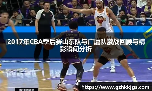 2017年CBA季后赛山东队与广厦队激战回顾与精彩瞬间分析